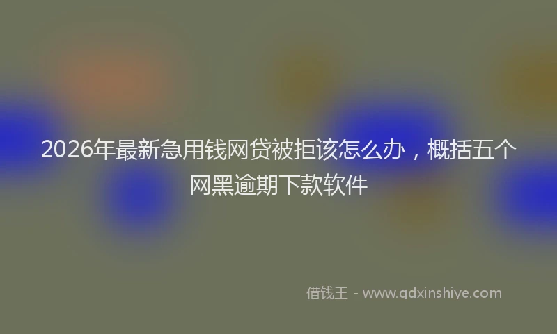 2026年最新急用钱网贷被拒该怎么办，概括五个网黑逾期下款软件