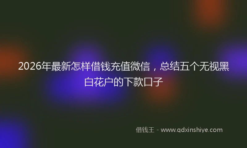 2026年最新怎样借钱充值微信，总结五个无视黑白花户的下款口子