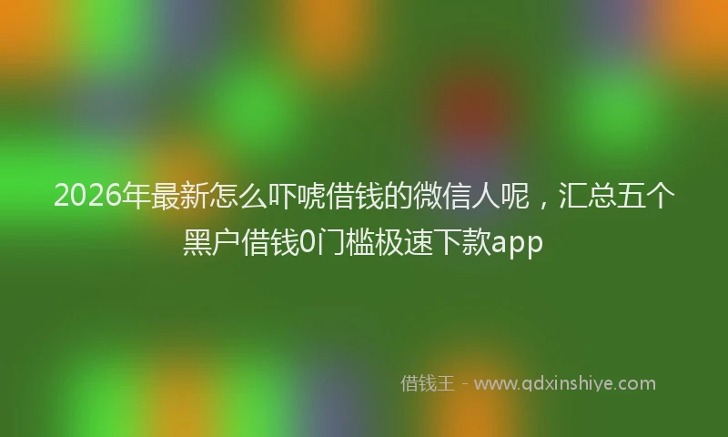 2026年最新怎么吓唬借钱的微信人呢，汇总五个黑户借钱0门槛极速下款app