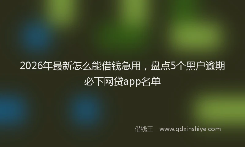 2026年最新怎么能借钱急用，盘点5个黑户逾期必下网贷app名单