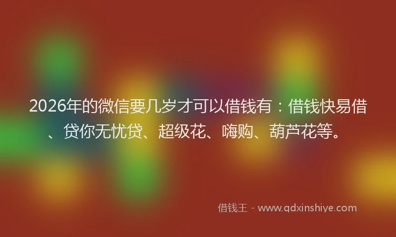 2026年的微信要几岁才可以借钱有：借钱快易借、贷你无忧贷、超级花、嗨购、葫芦花等。