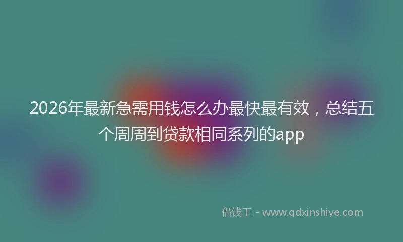 2026年最新急需用钱怎么办最快最有效，总结五个周周到贷款相同系列的app