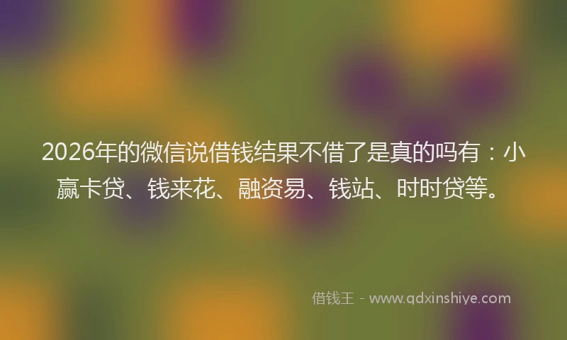 2026年的微信说借钱结果不借了是真的吗有：小赢卡贷、钱来花、融资易、钱站、时时贷等。