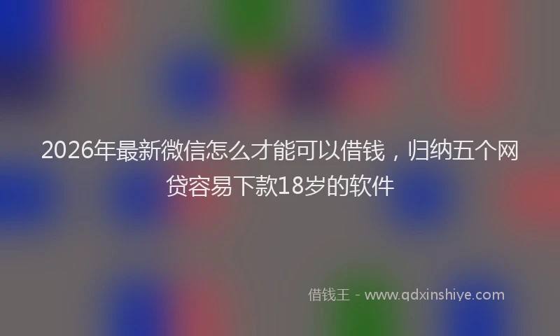 2026年最新微信怎么才能可以借钱，归纳五个网贷容易下款18岁的软件