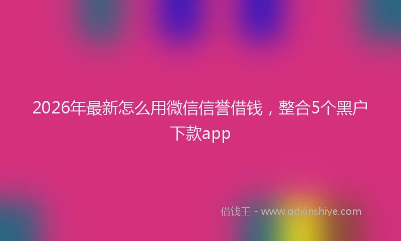 2026年最新怎么用微信信誉借钱，整合5个黑户下款app