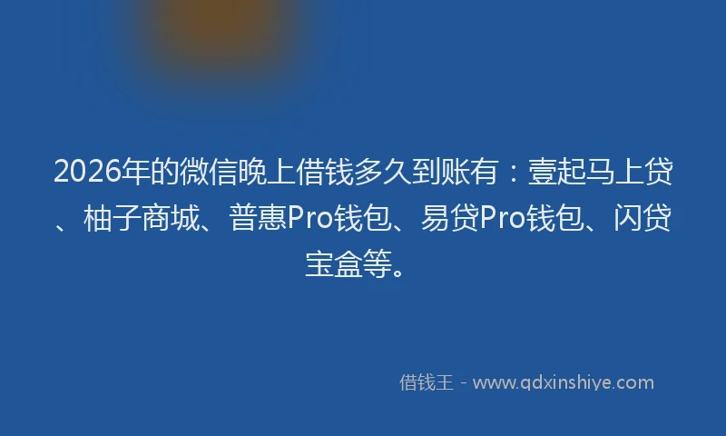2026年的微信晚上借钱多久到账有：壹起马上贷、柚子商城、普惠Pro钱包、易贷Pro钱包、闪贷宝盒等。