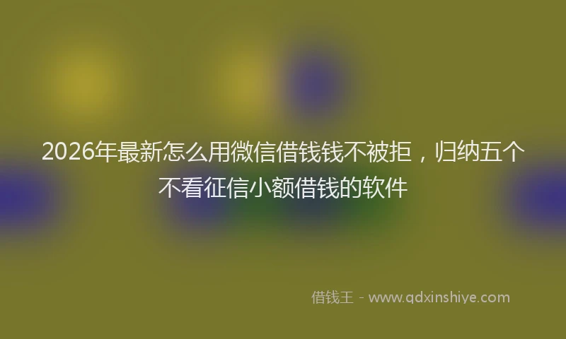 2026年最新怎么用微信借钱钱不被拒，归纳五个不看征信小额借钱的软件