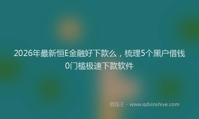 2026年最新恒E金融好下款么，梳理5个黑户借钱0门槛极速下款软件