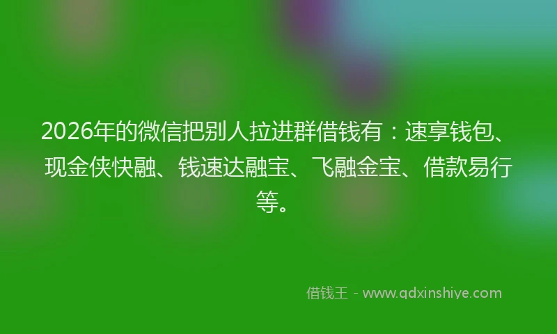 2026年的微信把别人拉进群借钱有：速享钱包、现金侠快融、钱速达融宝、飞融金宝、借款易行等。
