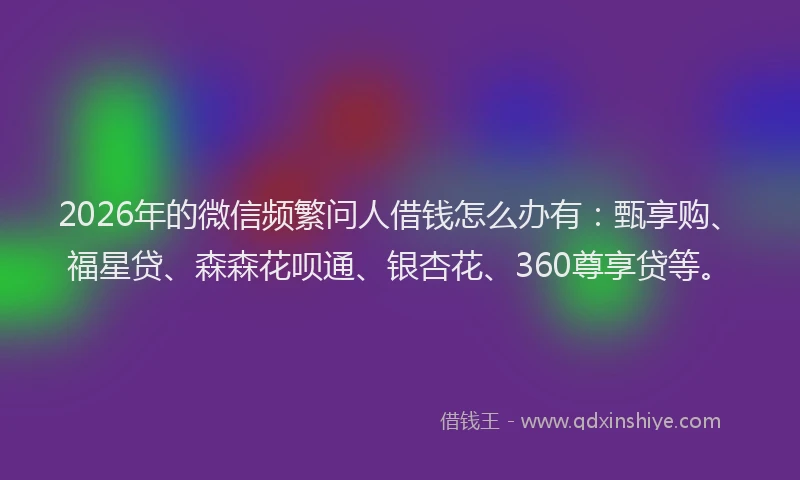 2026年的微信频繁问人借钱怎么办有：甄享购、福星贷、森森花呗通、银杏花、360尊享贷等。