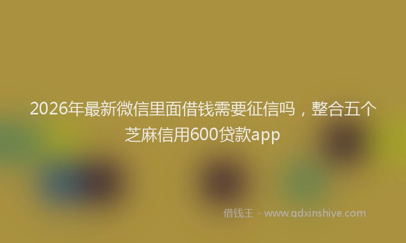 2026年最新微信里面借钱需要征信吗，整合五个芝麻信用600贷款app