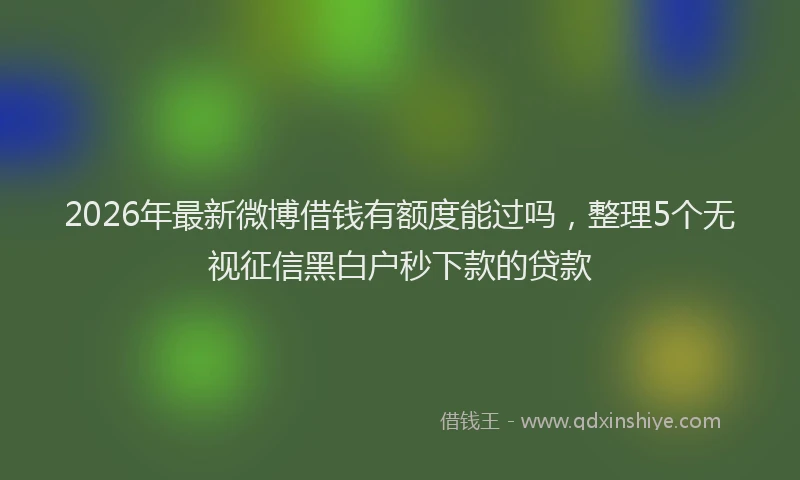 2026年最新微博借钱有额度能过吗，整理5个无视征信黑白户秒下款的贷款
