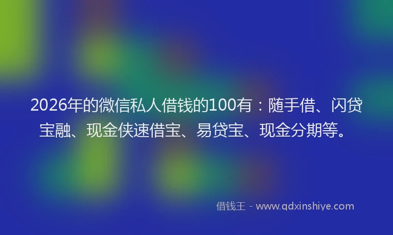 2026年的微信私人借钱的100有：随手借、闪贷宝融、现金侠速借宝、易贷宝、现金分期等。