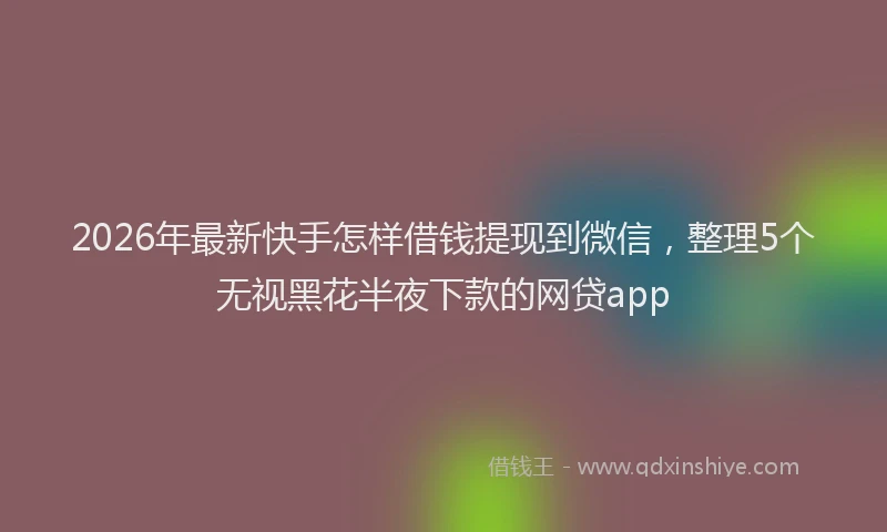 2026年最新快手怎样借钱提现到微信，整理5个无视黑花半夜下款的网贷app