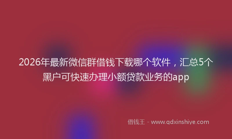 2026年最新微信群借钱下载哪个软件，汇总5个黑户可快速办理小额贷款业务的app