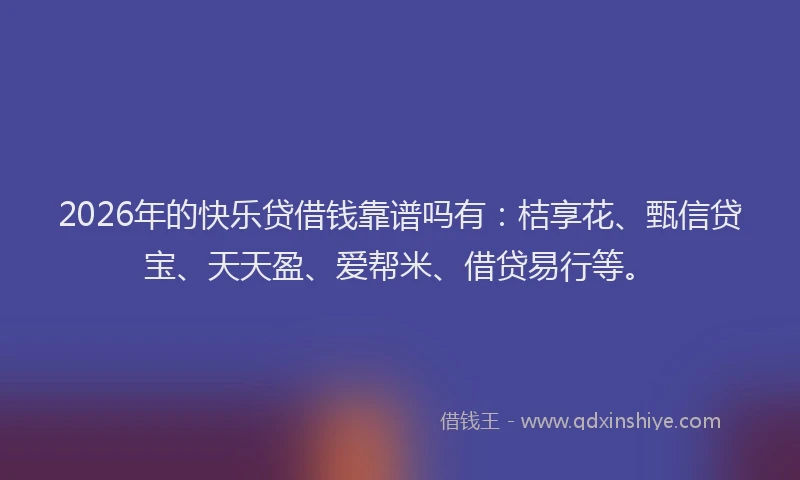 2026年的快乐贷借钱靠谱吗有：桔享花、甄信贷宝、天天盈、爱帮米、借贷易行等。