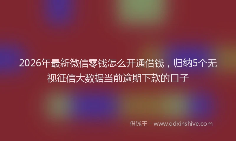2026年最新微信零钱怎么开通借钱，归纳5个无视征信大数据当前逾期下款的口子