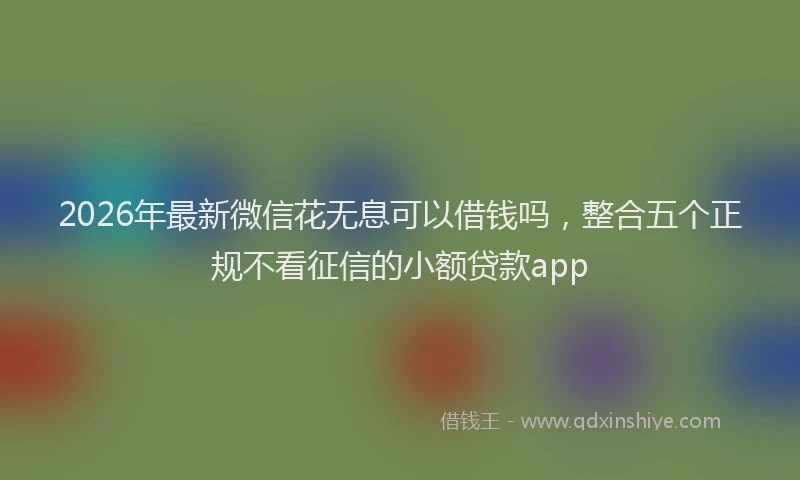 2026年最新微信花无息可以借钱吗，整合五个正规不看征信的小额贷款app