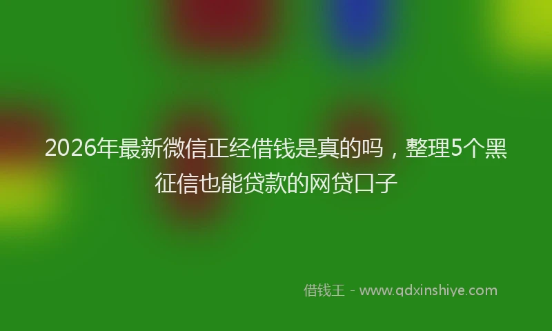 2026年最新微信正经借钱是真的吗，整理5个黑征信也能贷款的网贷口子