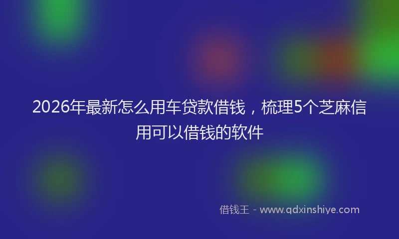 2026年最新怎么用车贷款借钱，梳理5个芝麻信用可以借钱的软件