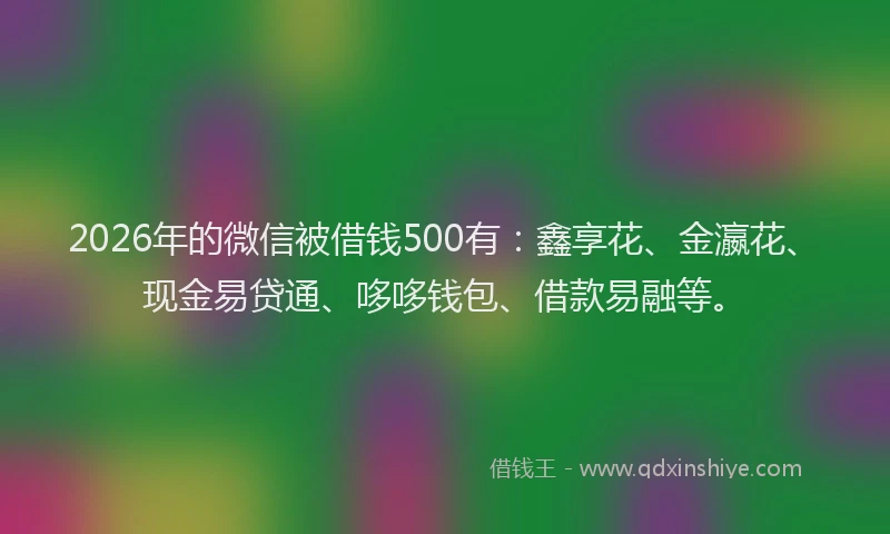 2026年的微信被借钱500有：鑫享花、金瀛花、现金易贷通、哆哆钱包、借款易融等。