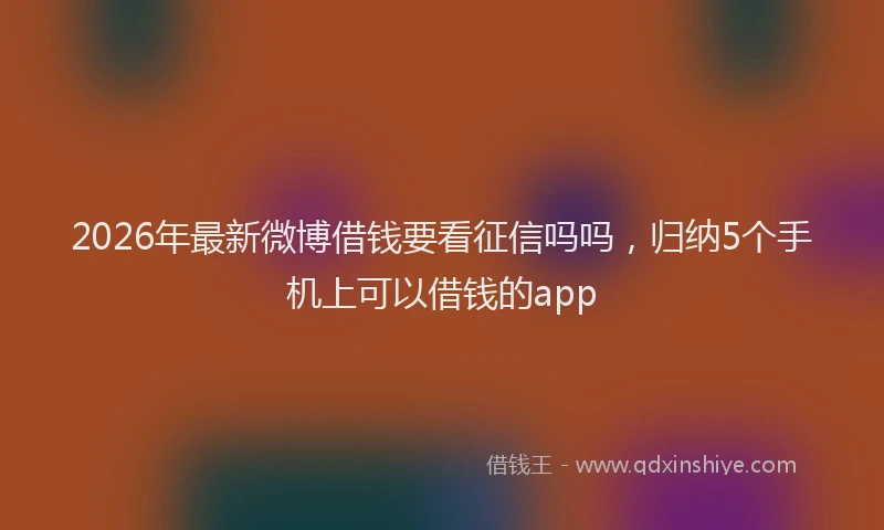 2026年最新微博借钱要看征信吗吗，归纳5个手机上可以借钱的app