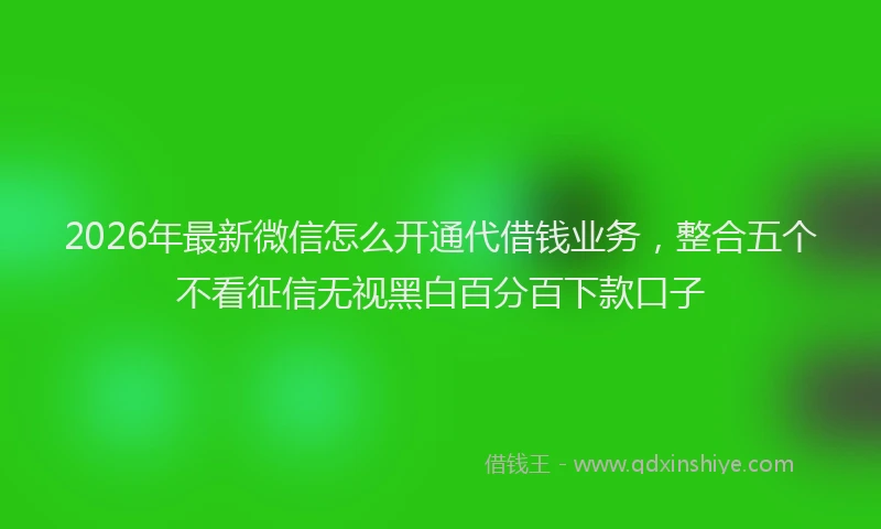 2026年最新微信怎么开通代借钱业务，整合五个不看征信无视黑白百分百下款口子