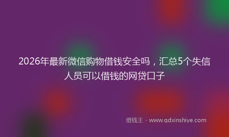 2026年最新微信购物借钱安全吗，汇总5个失信人员可以借钱的网贷口子