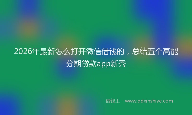 2026年最新怎么打开微信借钱的，总结五个高能分期贷款app新秀