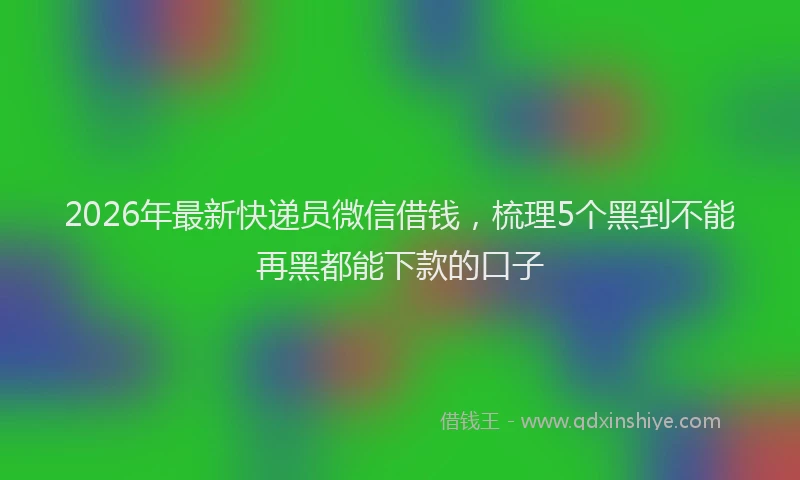 2026年最新快递员微信借钱，梳理5个黑到不能再黑都能下款的口子
