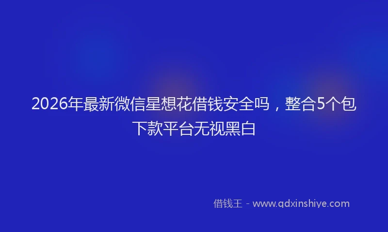 2026年最新微信星想花借钱安全吗，整合5个包下款平台无视黑白