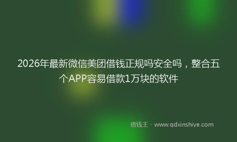 2026年最新微信美团借钱正规吗安全吗，整合五个APP容易借款1万块的软件