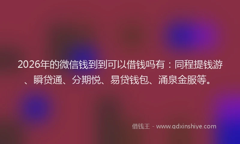 2026年的微信钱到到可以借钱吗有：同程提钱游、瞬贷通、分期悦、易贷钱包、涌泉金服等。