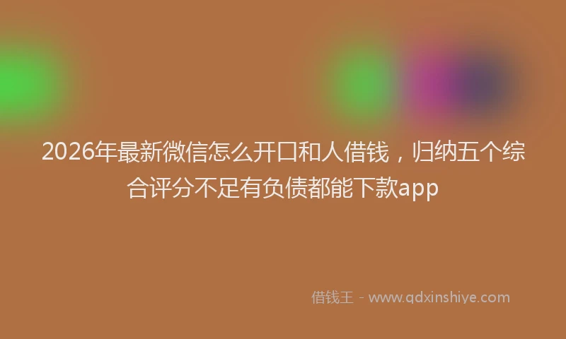 2026年最新微信怎么开口和人借钱，归纳五个综合评分不足有负债都能下款app