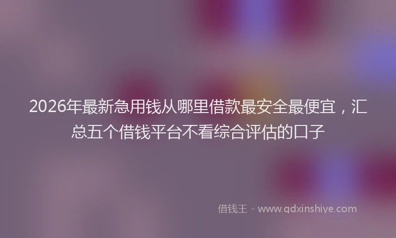 2026年最新急用钱从哪里借款最安全最便宜，汇总五个借钱平台不看综合评估的口子
