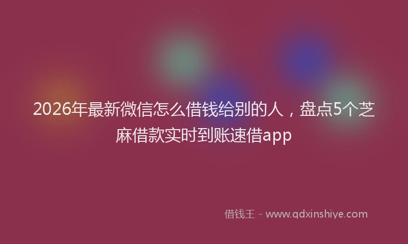 2026年最新微信怎么借钱给别的人，盘点5个芝麻借款实时到账速借app