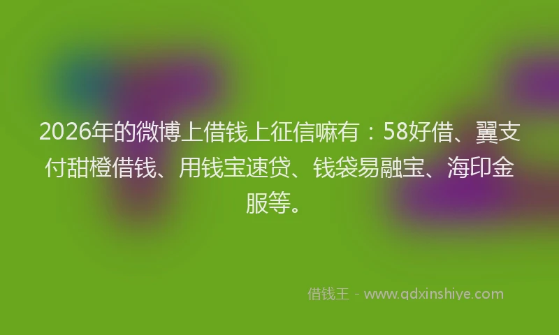 2026年的微博上借钱上征信嘛有：58好借、翼支付甜橙借钱、用钱宝速贷、钱袋易融宝、海印金服等。