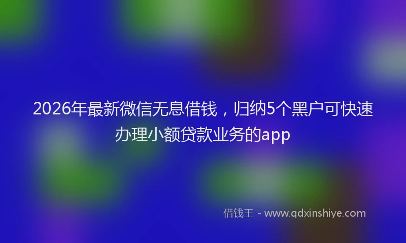 2026年最新微信无息借钱，归纳5个黑户可快速办理小额贷款业务的app