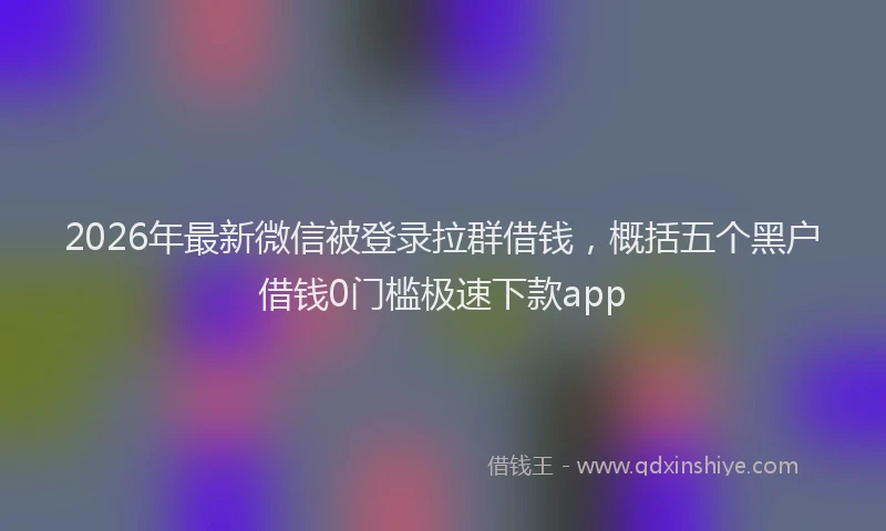 2026年最新微信被登录拉群借钱，概括五个黑户借钱0门槛极速下款app