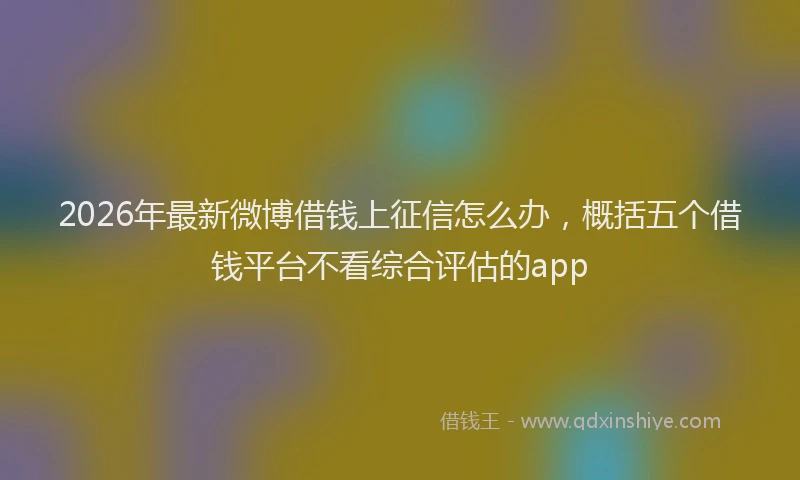 2026年最新微博借钱上征信怎么办，概括五个借钱平台不看综合评估的app