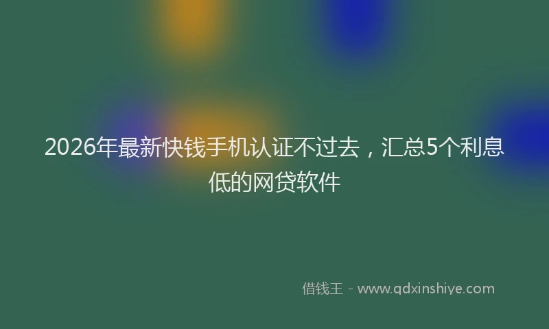 2026年最新快钱手机认证不过去，汇总5个利息低的网贷软件