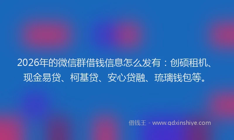 2026年的微信群借钱信息怎么发有：创硕租机、现金易贷、柯基贷、安心贷融、琉璃钱包等。