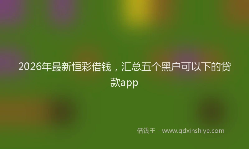 2026年最新恒彩借钱，汇总五个黑户可以下的贷款app