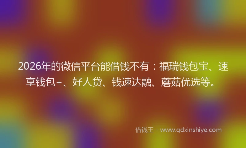 2026年的微信平台能借钱不有：福瑞钱包宝、速享钱包+、好人贷、钱速达融、蘑菇优选等。