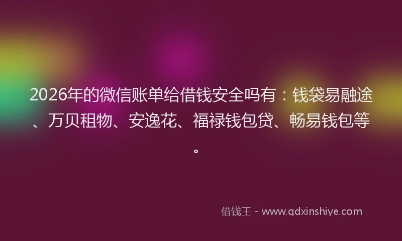 2026年的微信账单给借钱安全吗有：钱袋易融途、万贝租物、安逸花、福禄钱包贷、畅易钱包等。