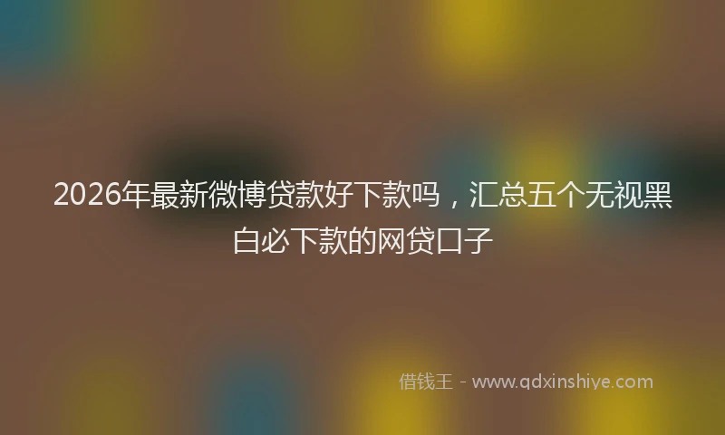 2026年最新微博贷款好下款吗，汇总五个无视黑白必下款的网贷口子