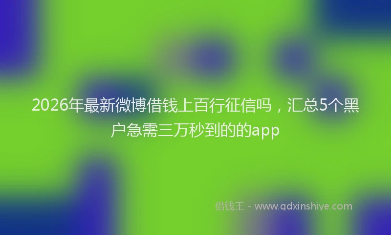 2026年最新微博借钱上百行征信吗，汇总5个黑户急需三万秒到的的app