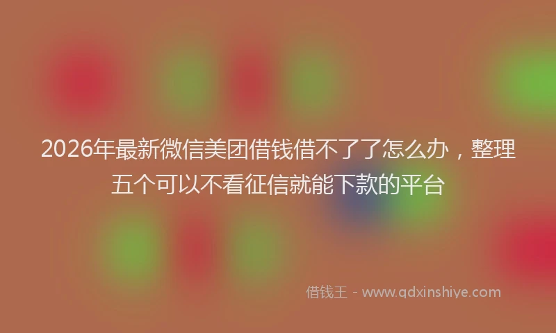 2026年最新微信美团借钱借不了了怎么办，整理五个可以不看征信就能下款的平台