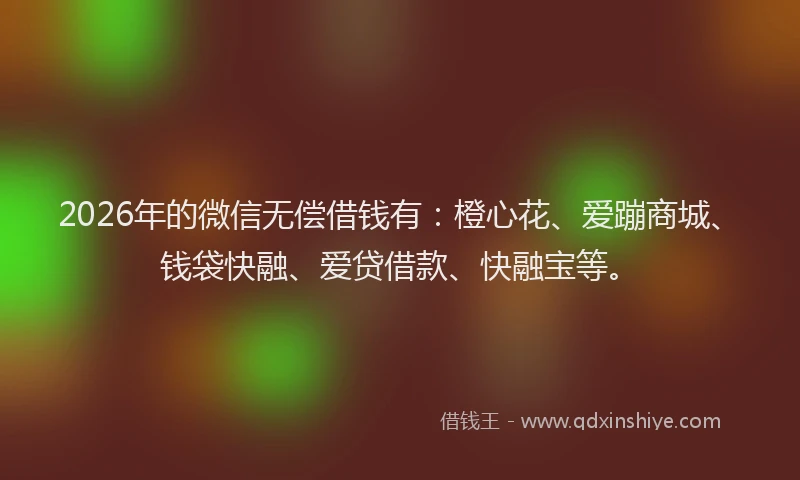 2026年的微信无偿借钱有：橙心花、爱蹦商城、钱袋快融、爱贷借款、快融宝等。