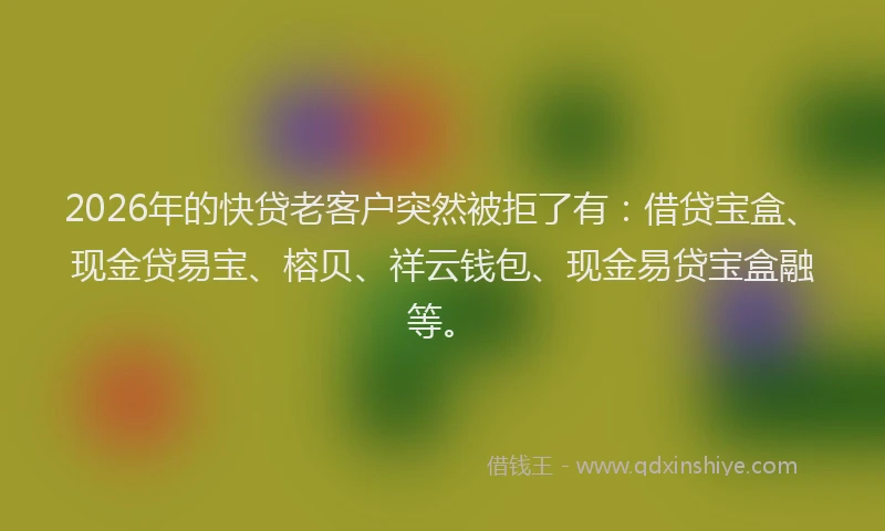 2026年的快贷老客户突然被拒了有：借贷宝盒、现金贷易宝、榕贝、祥云钱包、现金易贷宝盒融等。